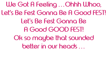 We Got A Feeling …Ohhh Whoo, Let's Be Fest Gonna Be A Good FEST! Let’s Be Fest Gonna Be A Good GOOD FEST! Ok so maybe that sounded better in our heads … 