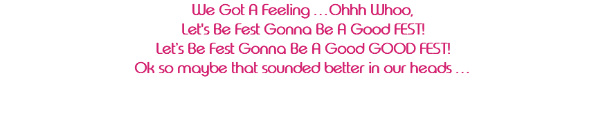 We Got A Feeling …Ohhh Whoo, Let's Be Fest Gonna Be A Good FEST! Let’s Be Fest Gonna Be A Good GOOD FEST! Ok so maybe that sounded better in our heads … 